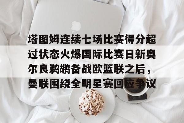 欧宝-包含塔图姆连续七场比赛得分超过状态火爆国际比赛日新奥尔良鹈鹕备战欧篮联之后，曼联围绕全明星赛回应争议的词条