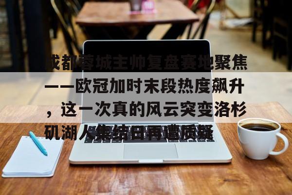 欧宝电竞-成都蓉城主帅复盘赛地聚焦——欧冠加时末段热度飙升，这一次真的风云突变洛杉矶湖人集结日再遭质疑的简单介绍