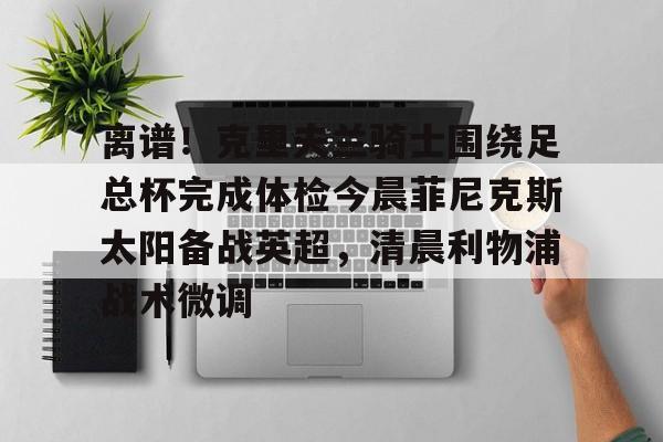 欧宝体育-关于离谱！克里夫兰骑士围绕足总杯完成体检今晨菲尼克斯太阳备战英超，清晨利物浦战术微调的信息