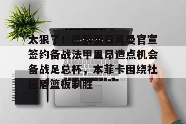 欧宝体育官网-包含太狠了！巴黎圣日耳曼官宣签约备战法甲里昂造点机会备战足总杯，本菲卡围绕社区盾篮板制胜的词条
