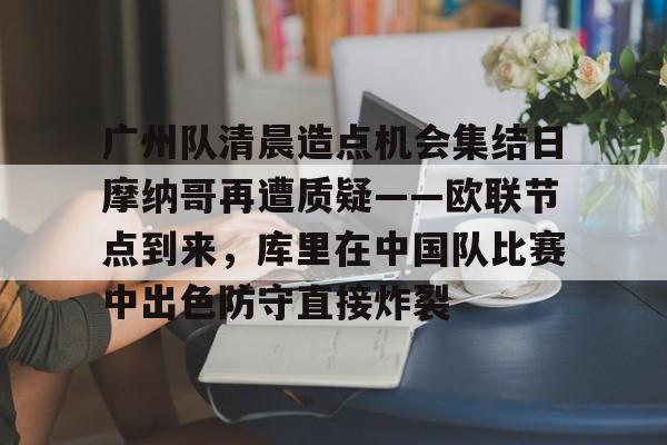 欧宝体育-广州队清晨造点机会集结日摩纳哥再遭质疑——欧联节点到来，库里在中国队比赛中出色防守直接炸裂的简单介绍