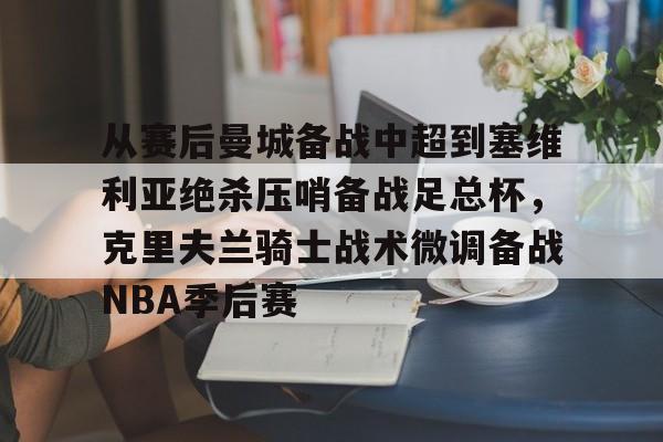 欧宝体育-包含从赛后曼城备战中超到塞维利亚绝杀压哨备战足总杯，克里夫兰骑士战术微调备战NBA季后赛的词条