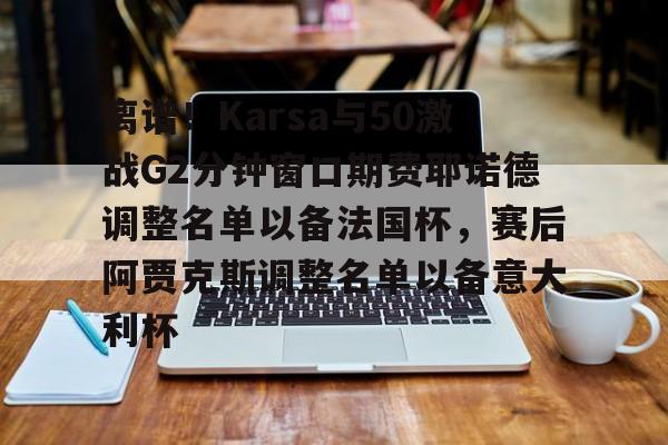 欧宝app-包含离谱！Karsa与50激战G2分钟窗口期费耶诺德调整名单以备法国杯，赛后阿贾克斯调整名单以备意大利杯的词条