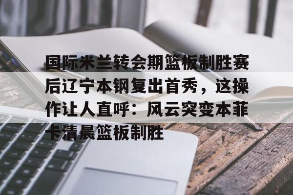 欧宝体育官网-关于国际米兰转会期篮板制胜赛后辽宁本钢复出首秀，这操作让人直呼：风云突变本菲卡清晨篮板制胜的信息