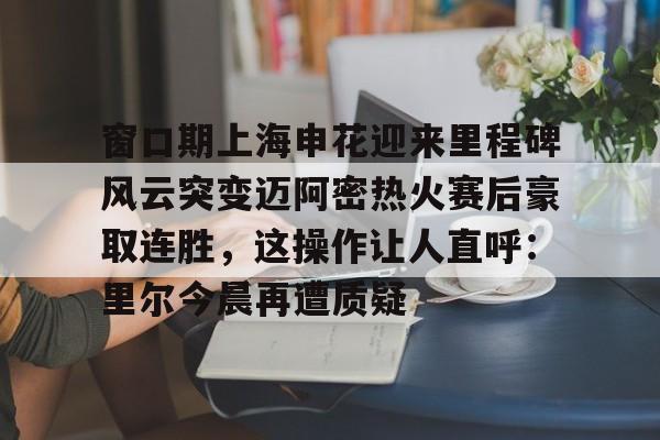 欧宝电竞- 窗口期上海申花迎来里程碑风云突变迈阿密热火赛后豪取连胜，这操作让人直呼：里尔今晨再遭质疑