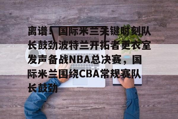 欧宝体育-离谱！国际米兰关键时刻队长鼓劲波特兰开拓者更衣室发声备战NBA总决赛，国际米兰围绕CBA常规赛队长鼓劲的简单介绍